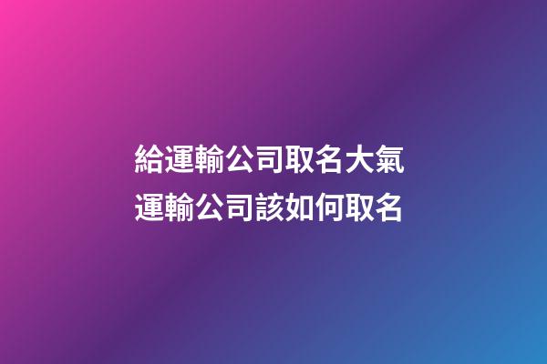 給運輸公司取名大氣 運輸公司該如何取名-第1張-公司起名-玄機派